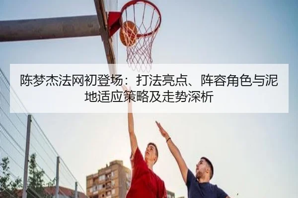 陈梦杰法网初登场：打法亮点、阵容角色与泥地适应策略及走势深析