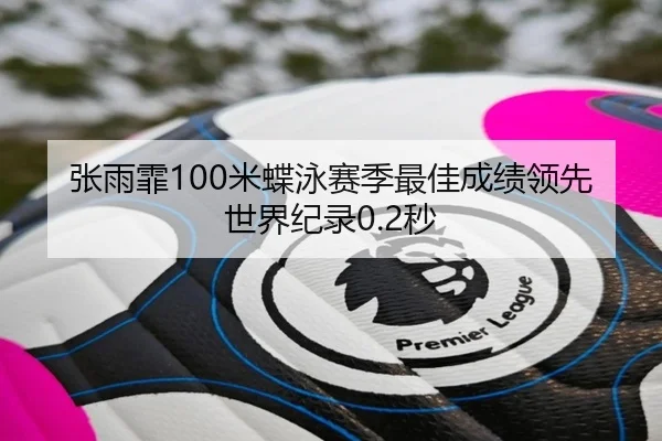 张雨霏100米蝶泳赛季最佳成绩领先世界纪录0.2秒